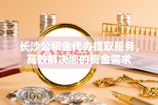 上饶长沙公积金代办提取服务，高效解决您的资金需求