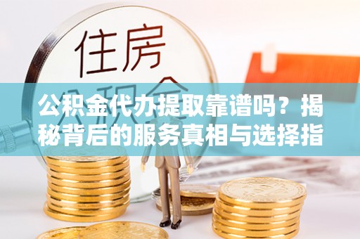 上饶公积金代办提取靠谱吗？揭秘背后的服务真相与选择指南