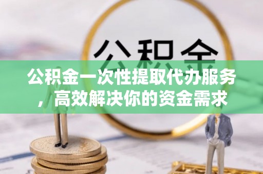 上饶公积金一次性提取代办服务，高效解决你的资金需求