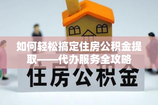 上饶如何轻松搞定住房公积金提取——代办服务全攻略
