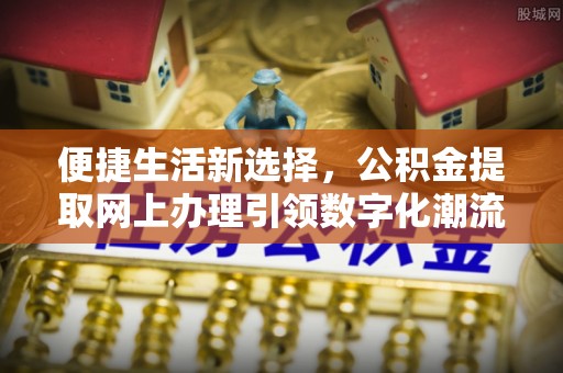 上饶便捷生活新选择，公积金提取网上办理引领数字化潮流