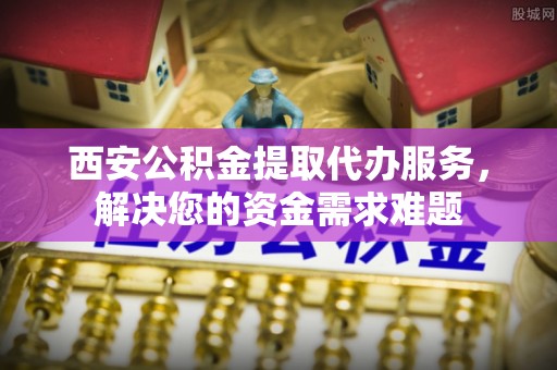 上饶西安公积金提取代办服务，解决您的资金需求难题