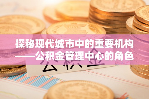 上饶探秘现代城市中的重要机构——公积金管理中心的角色与使命